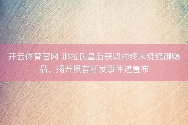 开云体育官网 那拉氏皇后获取的终末统统御赐品，揭开夙昔断发事件遮羞布