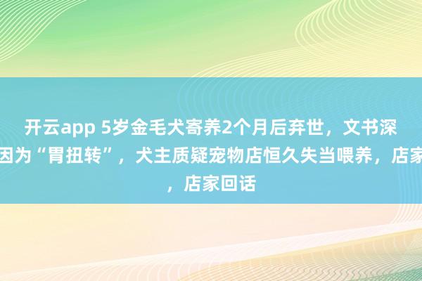 开云app 5岁金毛犬寄养2个月后弃世，文书深刻死因为“胃扭转”，犬主质疑宠物店恒久失当喂养，店家回话