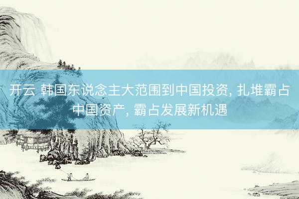 开云 韩国东说念主大范围到中国投资, 扎堆霸占中国资产, 霸占发展新机遇