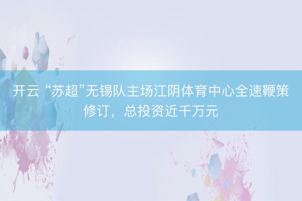开云 “苏超”无锡队主场江阴体育中心全速鞭策修订，总投资近千万元
