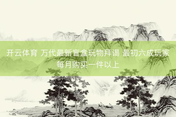 开云体育 万代最新盲盒玩物拜谒 最初六成玩家每月购买一件以上