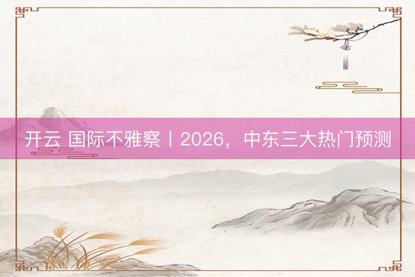 开云 国际不雅察丨2026，中东三大热门预测
