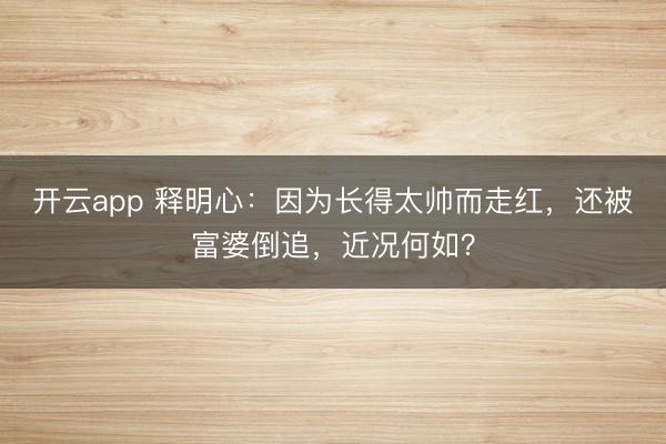 开云app 释明心：因为长得太帅而走红，还被富婆倒追，近况何如？