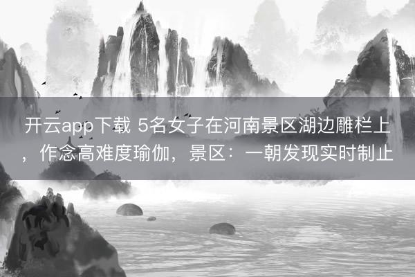开云app下载 5名女子在河南景区湖边雕栏上，作念高难度瑜伽，景区：一朝发现实时制止
