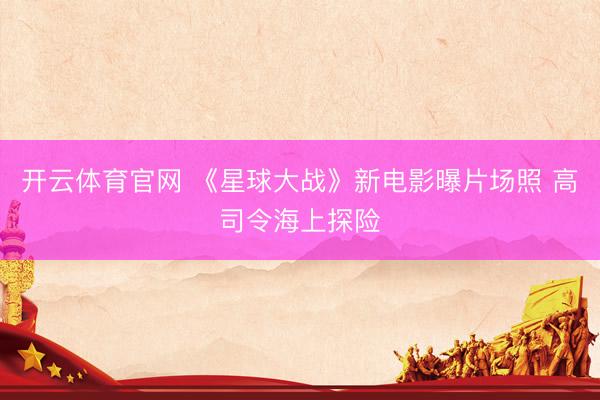 开云体育官网 《星球大战》新电影曝片场照 高司令海上探险
