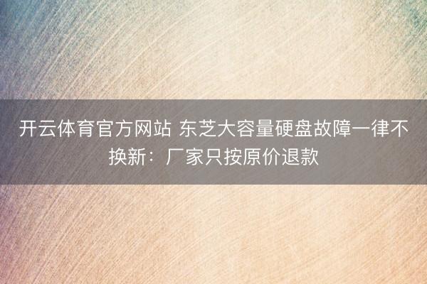 开云体育官方网站 东芝大容量硬盘故障一律不换新：厂家只按原价退款
