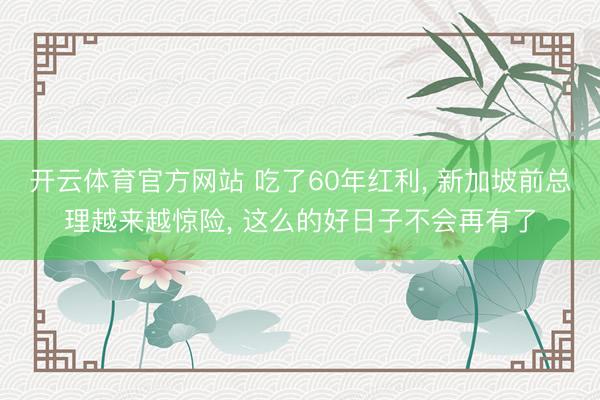 开云体育官方网站 吃了60年红利, 新加坡前总理越来越惊险, 这么的好日子不会再有了