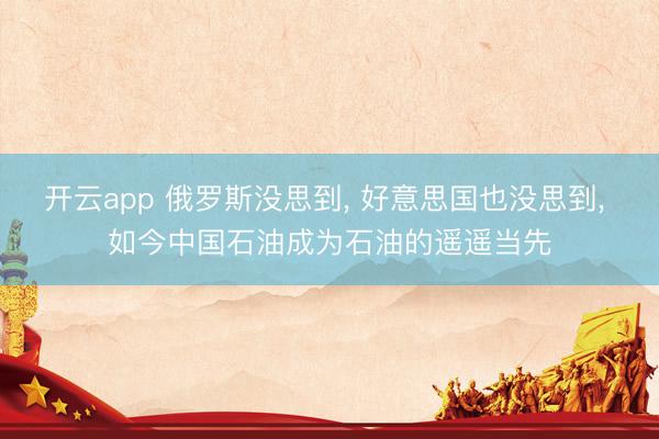 开云app 俄罗斯没思到, 好意思国也没思到, 如今中国石油成为石油的遥遥当先