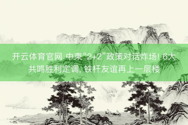 开云体育官网 中柬“2+2”政策对话炸场! 6大共鸣胜利定调, 铁杆友谊再上一层楼