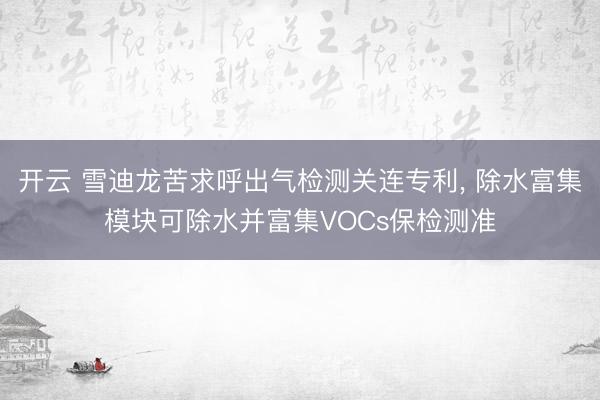 开云 雪迪龙苦求呼出气检测关连专利, 除水富集模块可除水并富集VOCs保检测准
