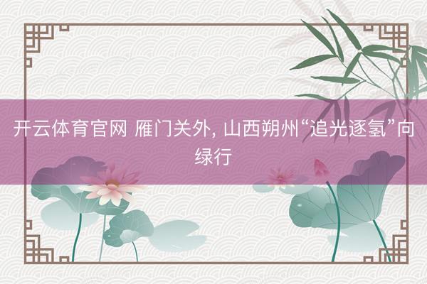 开云体育官网 雁门关外, 山西朔州“追光逐氢”向绿行