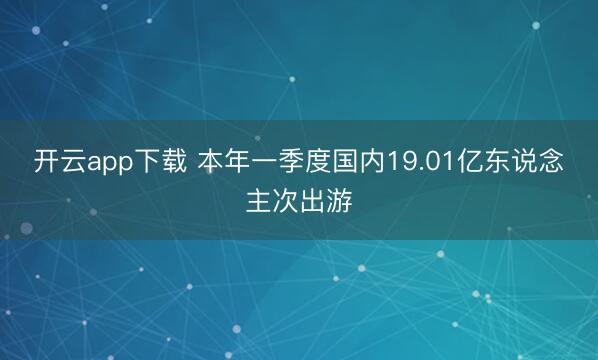 开云app下载 本年一季度国内19.01亿东说念主次出游
