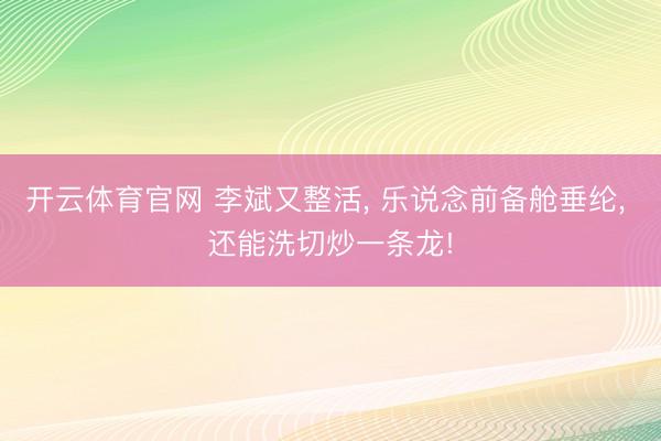 开云体育官网 李斌又整活, 乐说念前备舱垂纶, 还能洗切炒一条龙!